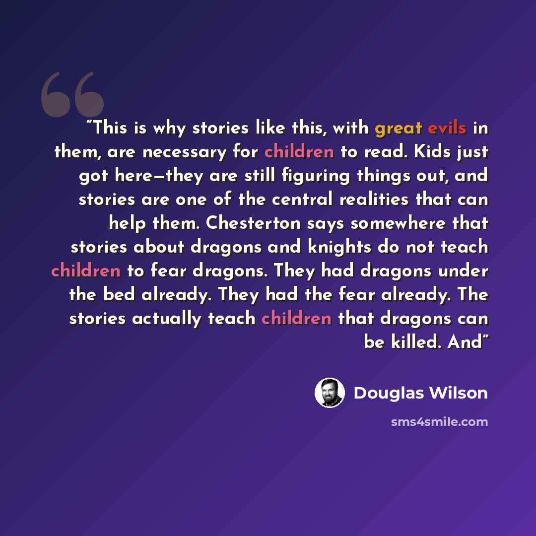 “This is why stories like this, with great evils in them, are necessary for children to read. Kids just got here—they are still figuring things out, and stories are one of the central realities that can help them. Chesterton says somewhere that stories about dragons and knights do not teach…” quote by Douglas Wilson