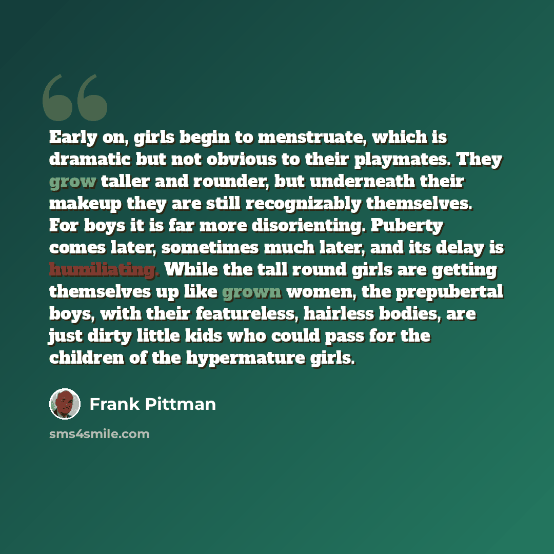 “Early on, girls begin to menstruate, which is dramatic but not obvious to their playmates. They grow taller and rounder, but underneath their makeup they are still recognizably themselves. For boys it is far more disorienting. Puberty comes later, sometimes much later, and its delay is…” quote by Frank Pittman