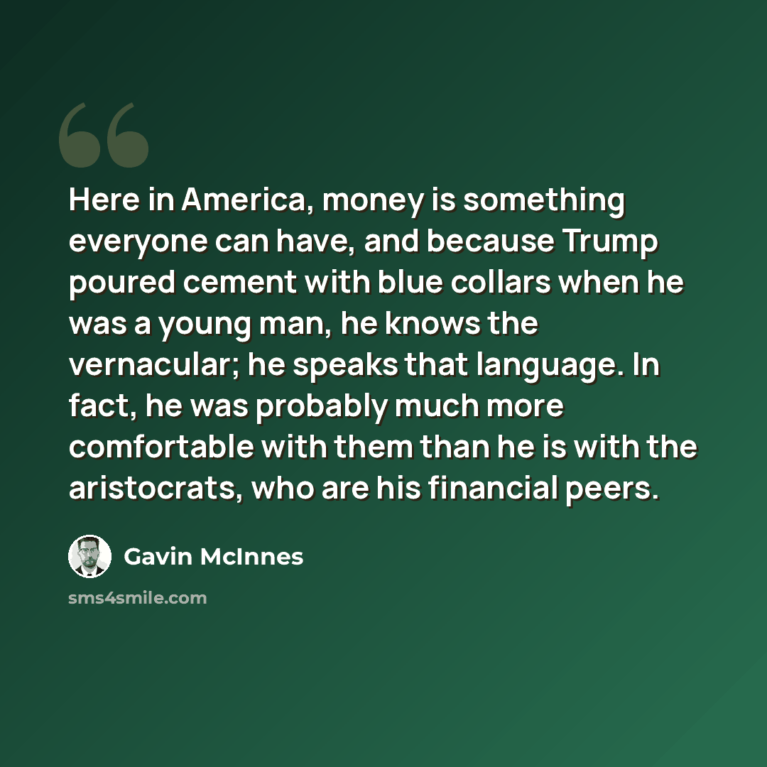 “Here in America, money is something everyone can have, and because Trump poured cement with blue collars when he was a young man, he knows the vernacular; he speaks that language. In fact, he was probably much more comfortable with them than he is with the aristocrats, who are his financial peers.” quote by Gavin McInnes