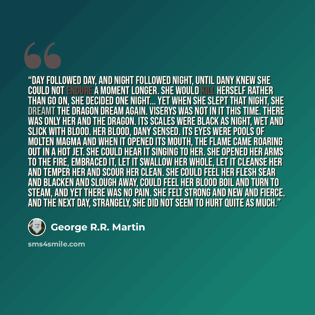 “Day followed day, and night followed night, until Dany knew she could not endure a moment longer. She would kill herself rather than go on, she decided one night... Yet when she slept that night, she dreamt the dragon dream again. Viserys was not in it this time. There was only her and the dragon…” quote by George R.R. Martin