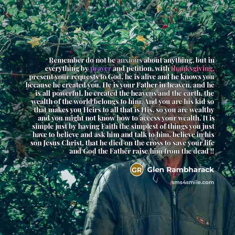 “Remember do not be anxious about anything, but in everything by prayer and petition, with thanksgiving, present your requests to God, he is alive and he knows you because he created you. He is your Father in heaven, and he is all powerful, he created the heavens and the earth, the wealth of the…” quote by Glen Rambharack