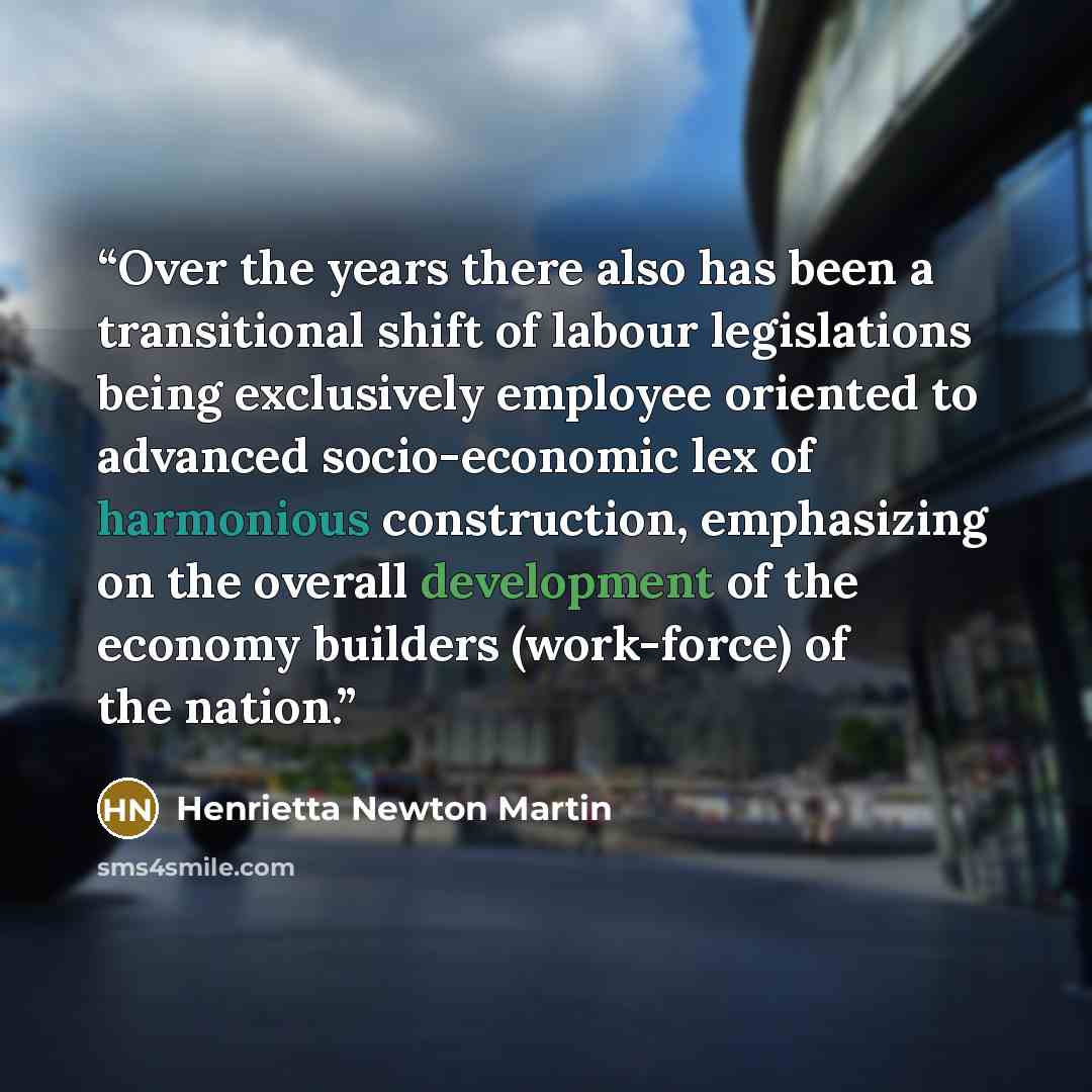 “Over the years there also has been a transitional shift of labour legislations being exclusively employee oriented to advanced socio-economic lex of harmonious construction, emphasizing on the overall development of the economy builders (work-force) of the nation.” quote by Henrietta Newton Martin