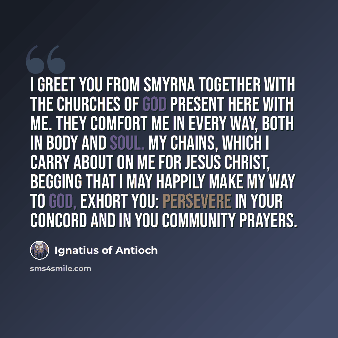 “I greet you from Smyrna together with the Churches of God present here with me. They comfort me in every way, both in body and soul. My chains, which I carry about on me for Jesus Christ, begging that I may happily make my way to God, exhort you: persevere in your concord and in you community…” quote by Ignatius of Antioch