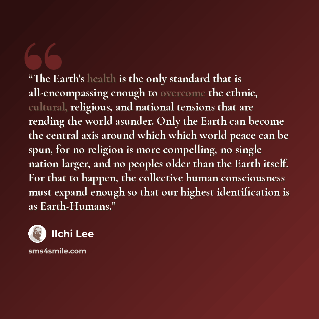 “The Earth's health is the only standard that is all-encompassing enough to overcome the ethnic, cultural, religious, and national tensions that are rending the world asunder. Only the Earth can become the central axis around which which world peace can be spun, for no religion is more compelling…” quote by Ilchi Lee