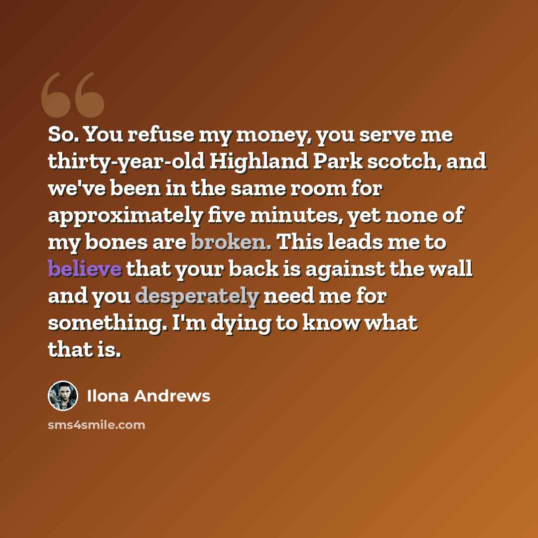 “So. You refuse my money, you serve me thirty-year-old Highland Park scotch, and we've been in the same room for approximately five minutes, yet none of my bones are broken. This leads me to believe that your back is against the wall and you desperately need me for something. I'm dying to know what…” quote by Ilona Andrews