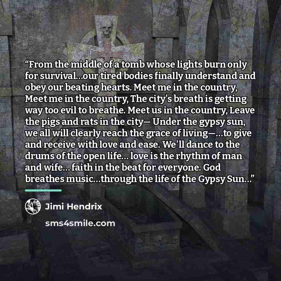 “From the middle of a tomb whose lights burn only for survival…our tired bodies finally understand and obey our beating hearts. Meet me in the country, Meet me in the country, The city's breath is getting way too evil to breathe. Meet us in the country, Leave the pigs and rats in the city— Under…” quote by Jimi Hendrix