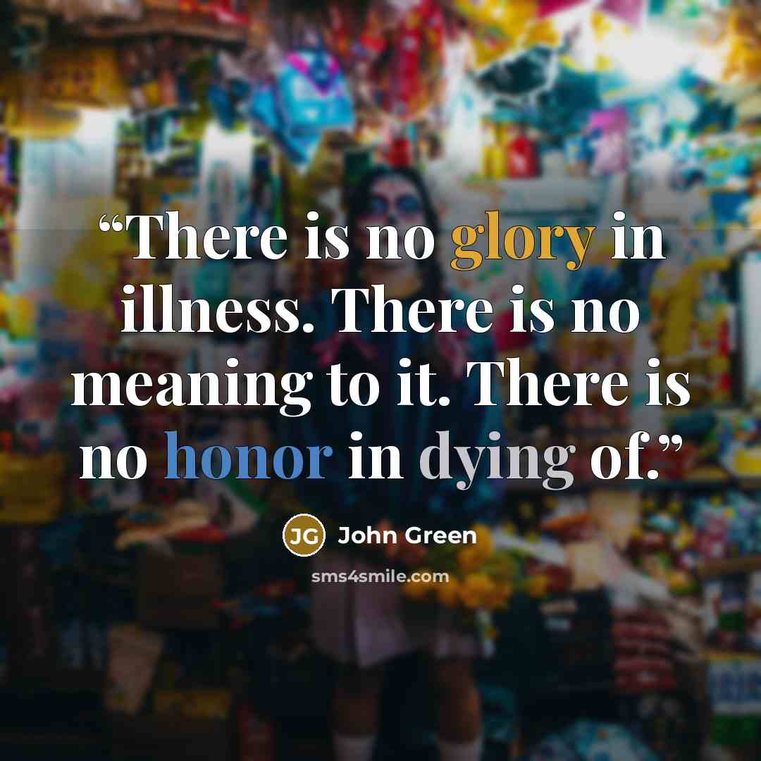 “There is no glory in illness. There is no meaning to it. There is no honor in dying of.” quote by John Green