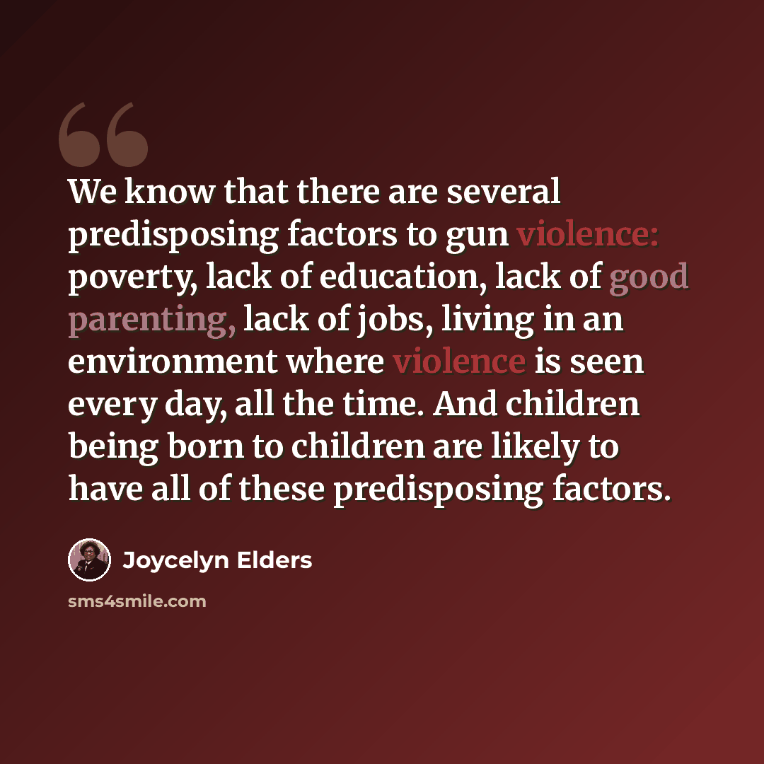 “We know that there are several predisposing factors to gun violence: poverty, lack of education, lack of good parenting, lack of jobs, living in an environment where violence is seen every day, all the time. And children being born to children are likely to have all of these predisposing factors.” quote by Joycelyn Elders