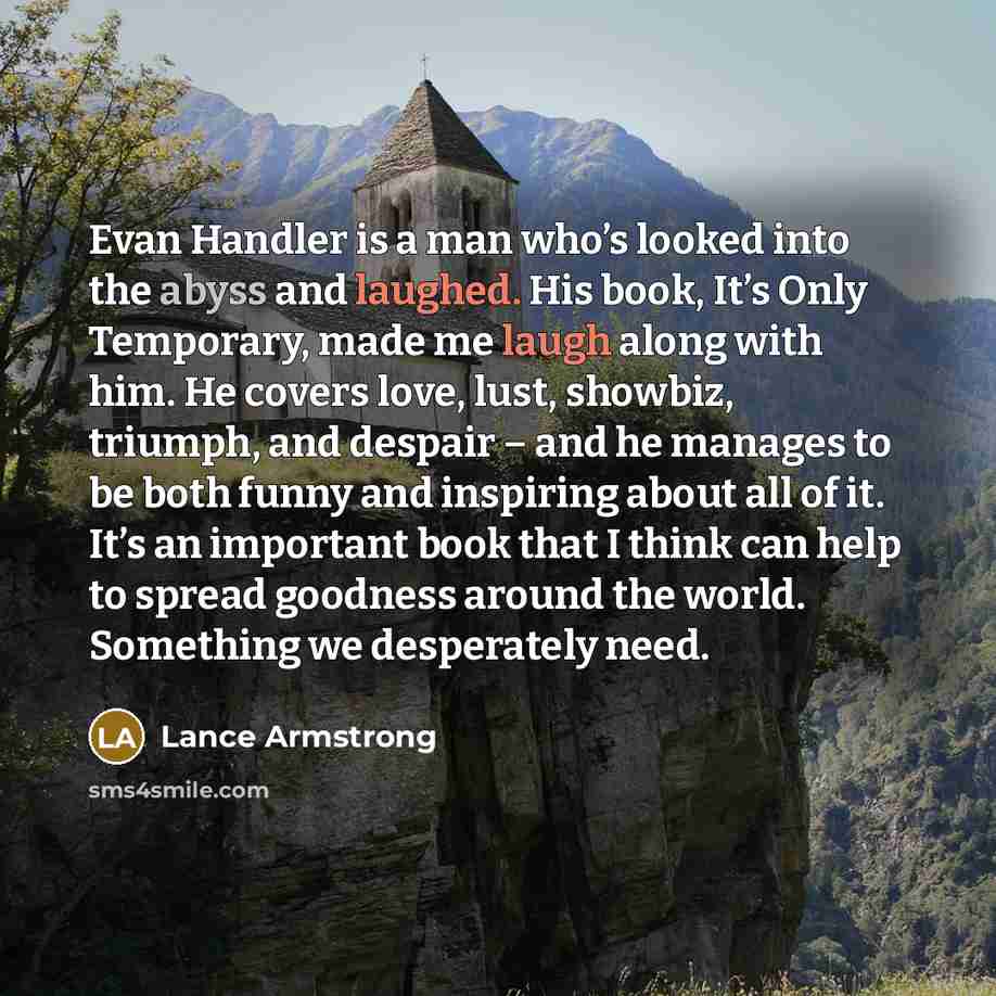 “Evan Handler is a man who’s looked into the abyss and laughed. His book, It’s Only Temporary, made me laugh along with him. He covers love, lust, showbiz, triumph, and despair – and he manages to be both funny and inspiring about all of it. It’s an important book that I think can help to spread…” quote by Lance Armstrong