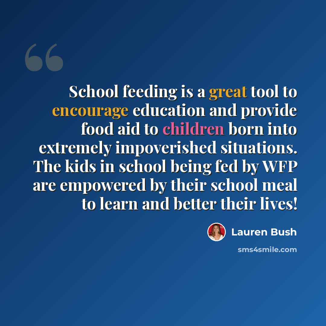 “School feeding is a great tool to encourage education and provide food aid to children born into extremely impoverished situations. The kids in school being fed by WFP are empowered by their school meal to learn and better their lives!” quote by Lauren Bush