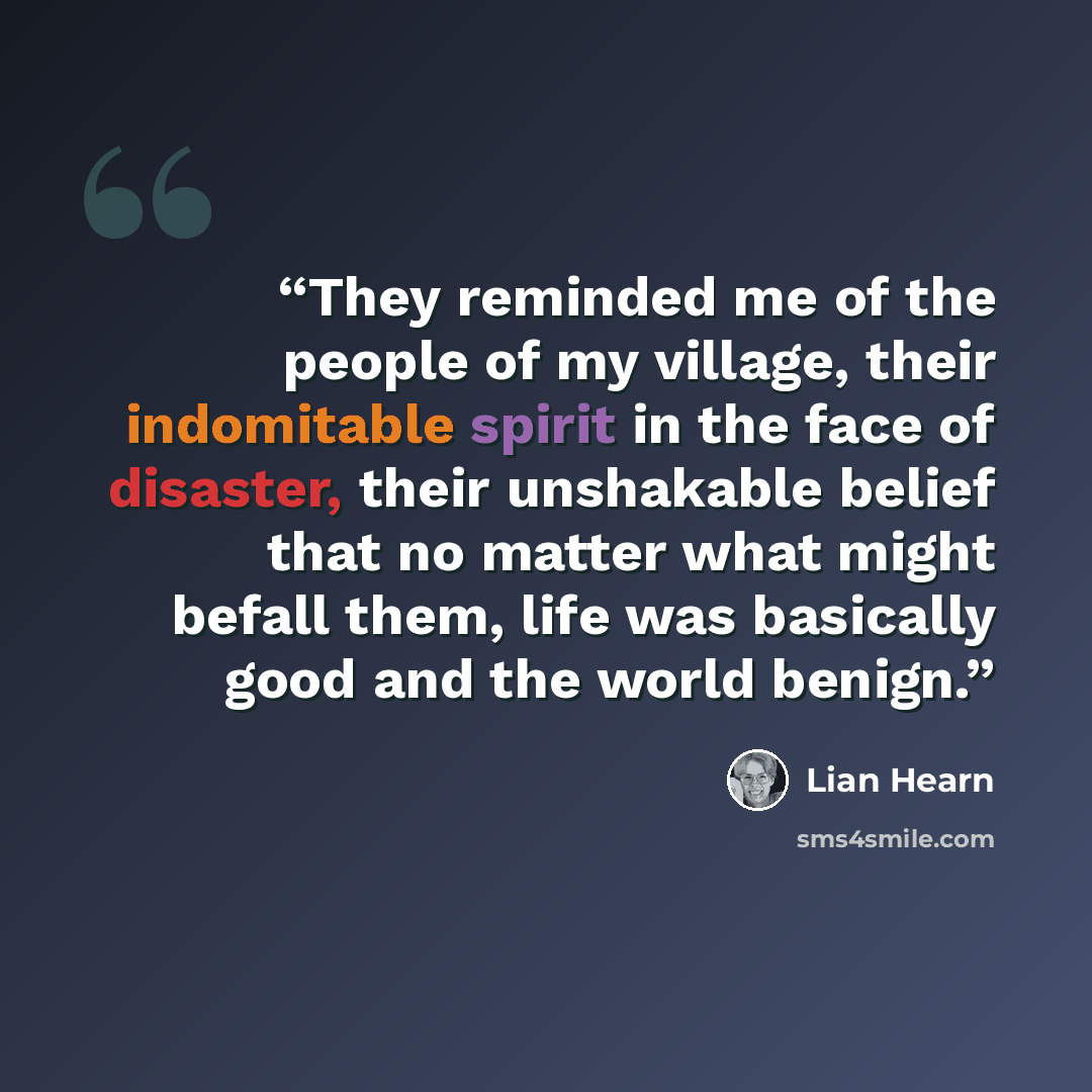 “They reminded me of the people of my village, their indomitable spirit in the face of disaster, their unshakable belief that no matter what might befall them, life was basically good and the world benign.” quote by Lian Hearn