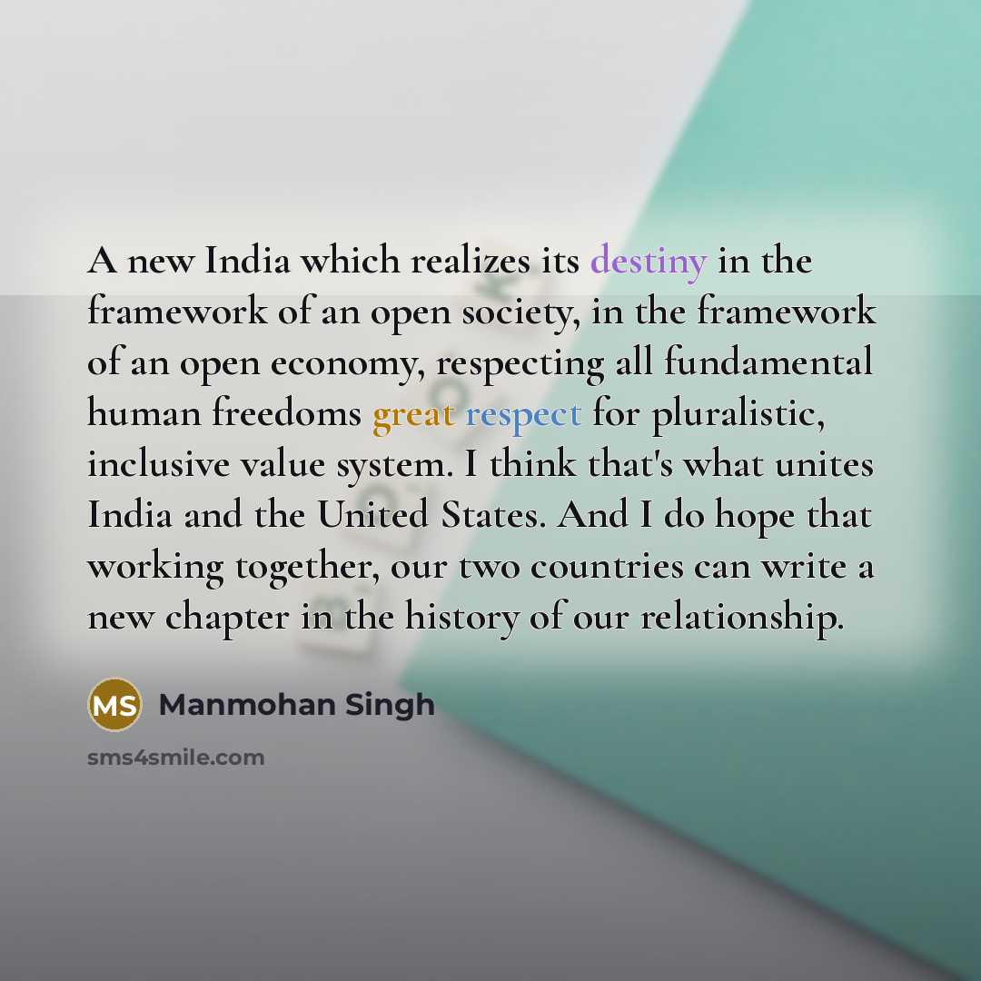 “A new India which realizes its destiny in the framework of an open society, in the framework of an open economy, respecting all fundamental human freedoms great respect for pluralistic, inclusive value system. I think that's what unites India and the United States. And I do hope that working…” quote by Manmohan Singh