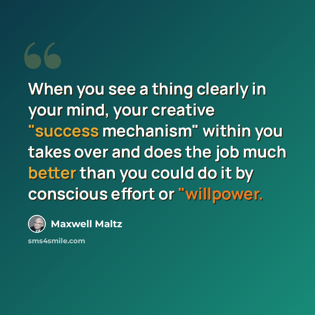 “When you see a thing clearly in your mind, your creative "success mechanism" within you takes over and does the job much better than you could do it by conscious effort or "willpower.” quote by Maxwell Maltz