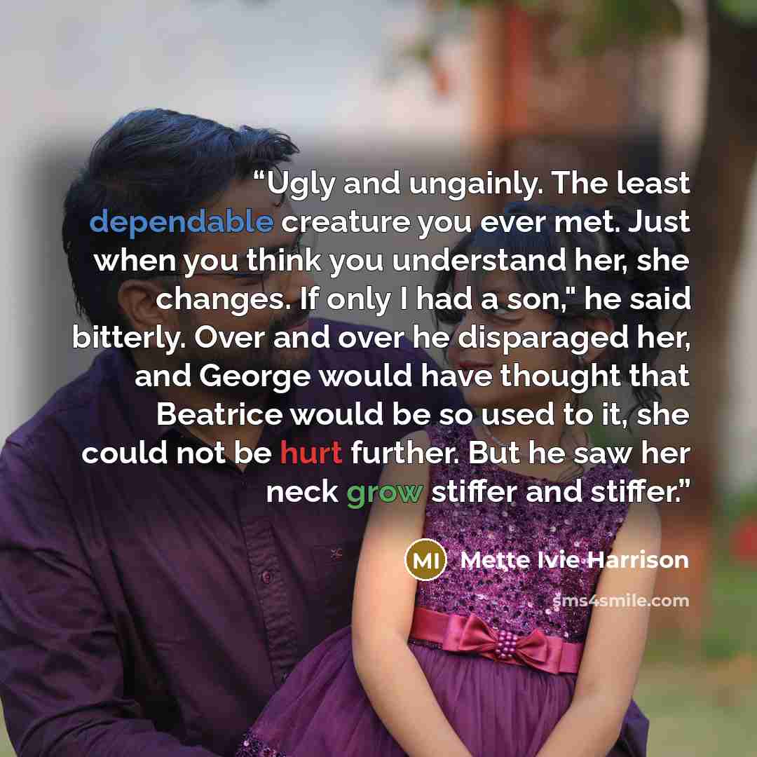 “Ugly and ungainly. The least dependable creature you ever met. Just when you think you understand her, she changes. If only I had a son," he said bitterly. Over and over he disparaged her, and George would have thought that Beatrice would be so used to it, she could not be hurt further. But he saw…” quote by Mette Ivie Harrison