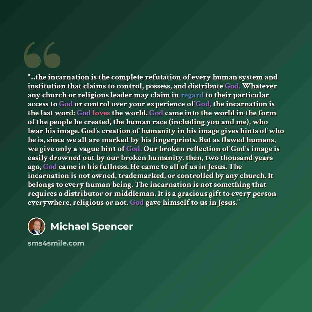 “...the incarnation is the complete refutation of every human system and institution that claims to control, possess, and distribute God. Whatever any church or religious leader may claim in regard to their particular access to God or control over your experience of God, the incarnation is the last…” quote by Michael Spencer