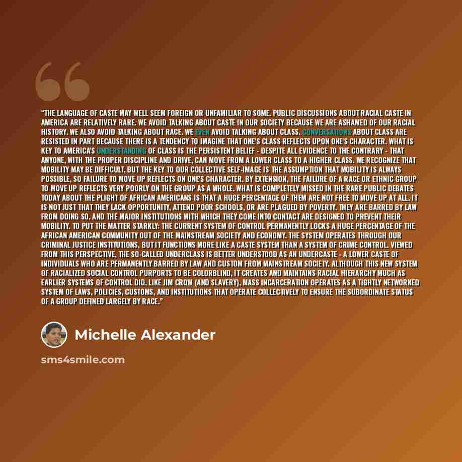 “The language of caste may well seem foreign or unfamiliar to some. Public discussions about racial caste in America are relatively rare. We avoid talking about caste in our society because we are ashamed of our racial history. We also avoid talking about race. We even avoid talking about class…” quote by Michelle Alexander