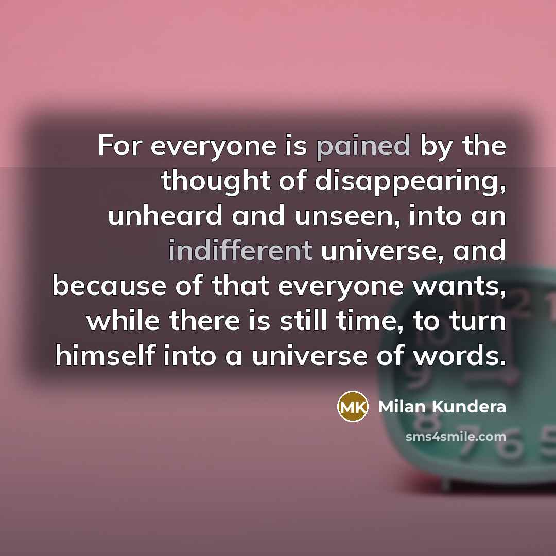 “For everyone is pained by the thought of disappearing, unheard and unseen, into an indifferent universe, and because of that everyone wants, while there is still time, to turn himself into a universe of words.” quote by Milan Kundera