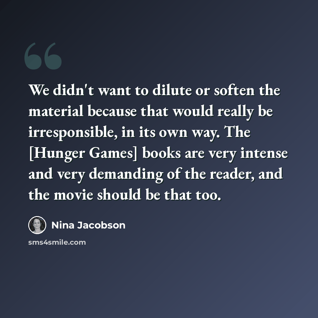 “We didn't want to dilute or soften the material because that would really be irresponsible, in its own way. The [Hunger Games] books are very intense and very demanding of the reader, and the movie should be that too.” quote by Nina Jacobson