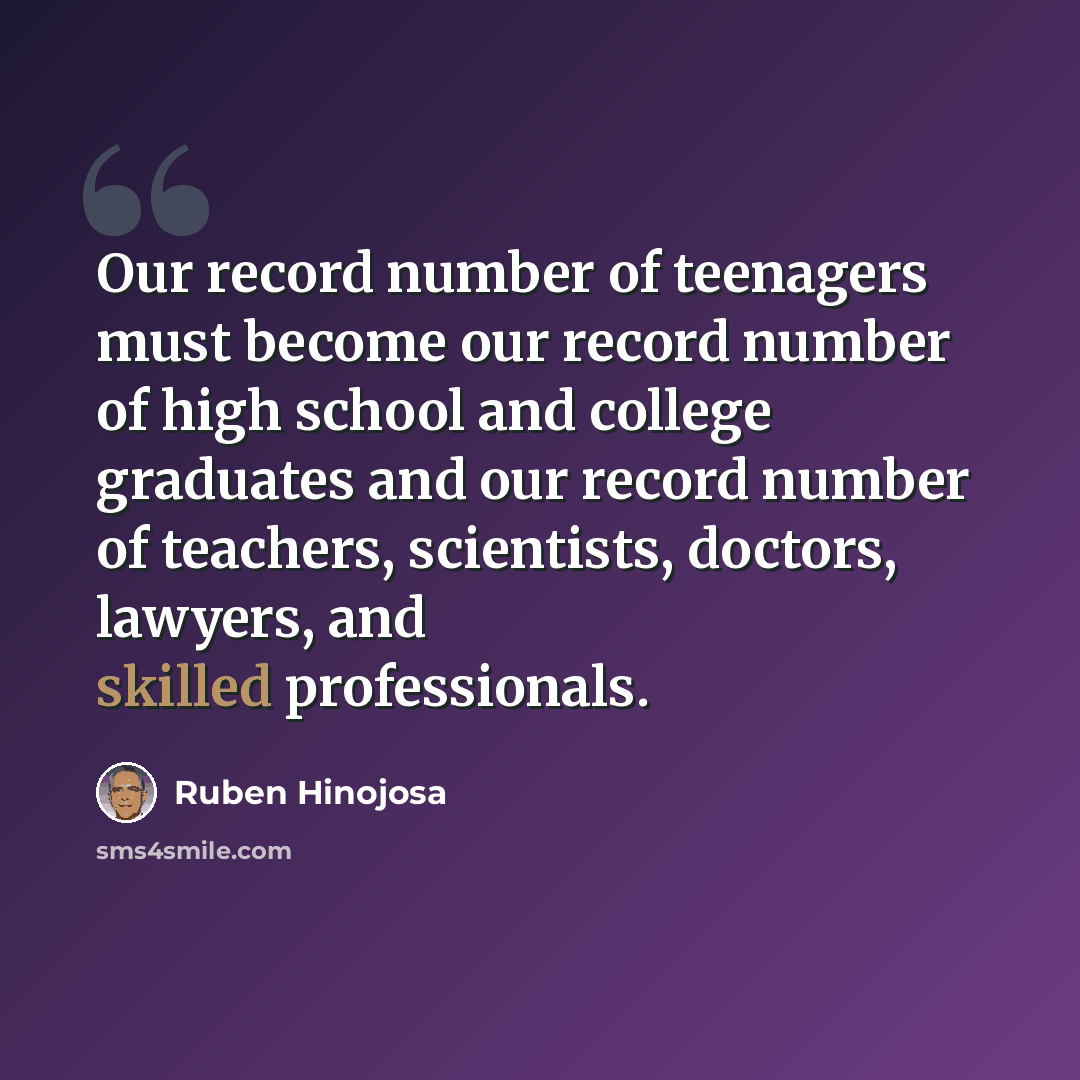 “Our record number of teenagers must become our record number of high school and college graduates and our record number of teachers, scientists, doctors, lawyers, and skilled professionals.” quote by Ruben Hinojosa
