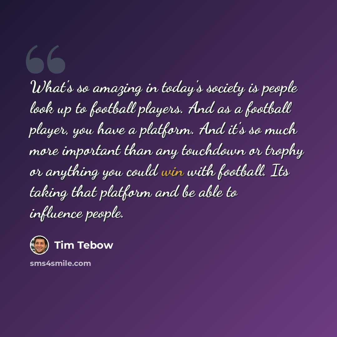 “What's so amazing in today's society is people look up to football players. And as a football player, you have a platform. And it's so much more important than any touchdown or trophy or anything you could win with football. Its taking that platform and be able to influence people.” quote by Tim Tebow