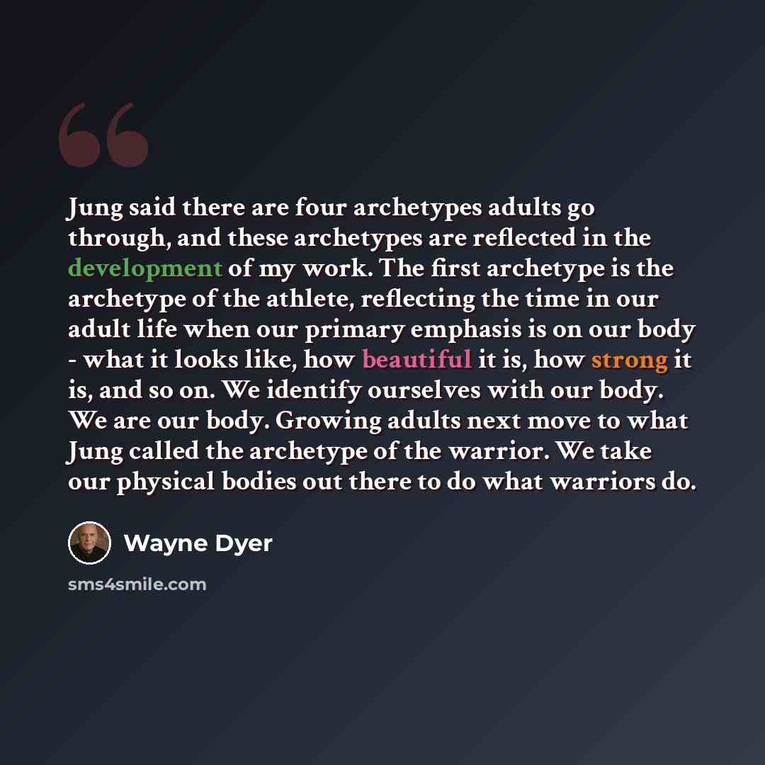 “Jung said there are four archetypes adults go through, and these archetypes are reflected in the development of my work. The first archetype is the archetype of the athlete, reflecting the time in our adult life when our primary emphasis is on our body - what it looks like, how beautiful it is…” quote by Wayne Dyer