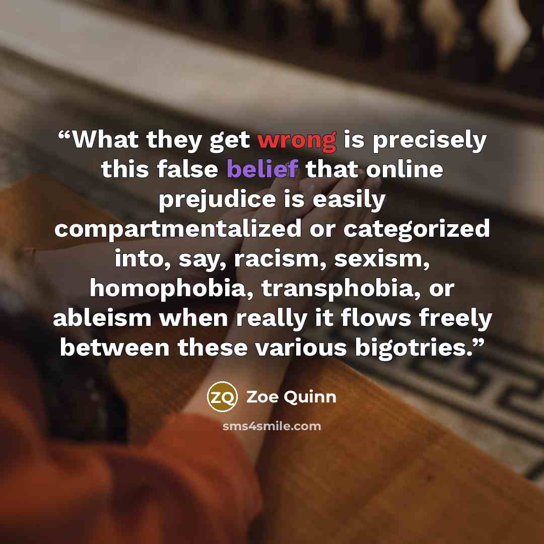 “What they get wrong is precisely this false belief that online prejudice is easily compartmentalized or categorized into, say, racism, sexism, homophobia, transphobia, or ableism when really it flows freely between these various bigotries.” quote by Zoe Quinn