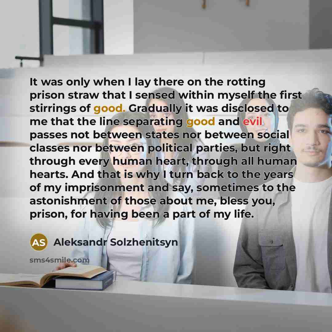 “It was only when I lay there on the rotting prison straw that I sensed within myself the first stirrings of good. Gradually it was disclosed to me that the line separating good and evil passes not between states nor between social classes nor between political parties, but right through every…” quote by Aleksandr Solzhenitsyn