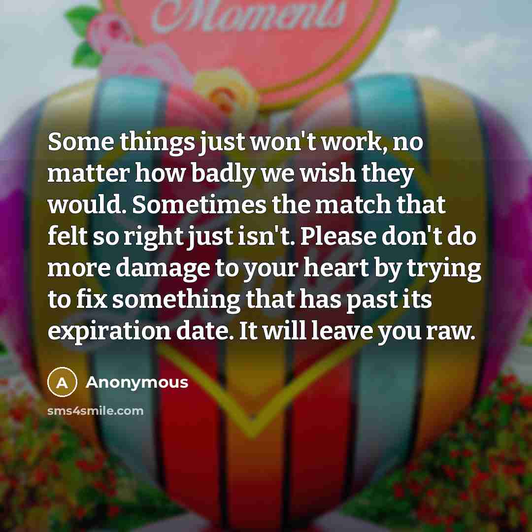 “Some things just won't work, no matter how badly we wish they would. Sometimes the match that felt so right just isn't. Please don't do more damage to your heart by trying to fix something that has past its expiration date. It will leave you raw.” quote by Anonymous