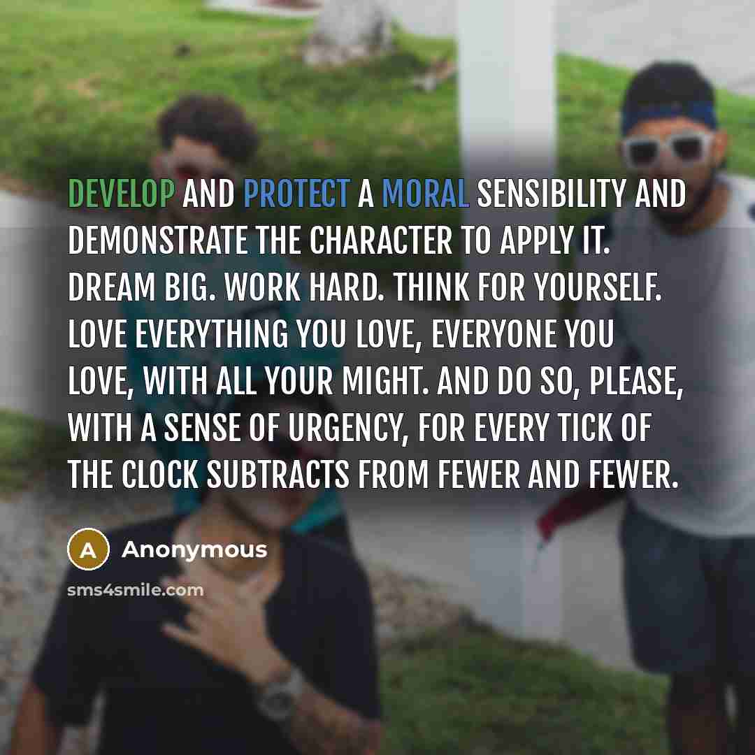 “Develop and protect a moral sensibility and demonstrate the character to apply it. Dream big. Work hard. Think for yourself. Love everything you love, everyone you love, with all your might. And do so, please, with a sense of urgency, for every tick of the clock subtracts from fewer and fewer.” quote by Anonymous