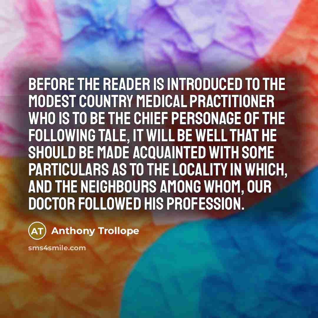 “Before the reader is introduced to the modest country medical practitioner who is to be the chief personage of the following tale, it will be well that he should be made acquainted with some particulars as to the locality in which, and the neighbours among whom, our doctor followed his profession.” quote by Anthony Trollope