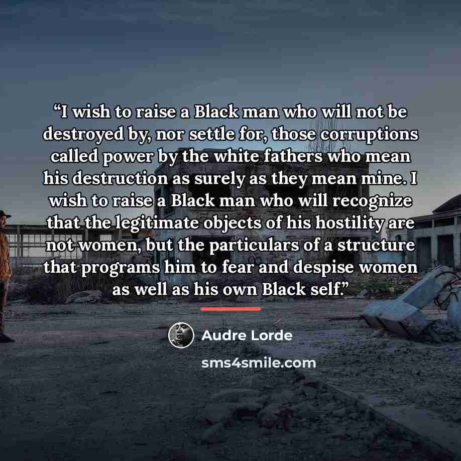 “I wish to raise a Black man who will not be destroyed by, nor settle for, those corruptions called power by the white fathers who mean his destruction as surely as they mean mine. I wish to raise a Black man who will recognize that the legitimate objects of his hostility are not women, but the…” quote by Audre Lorde