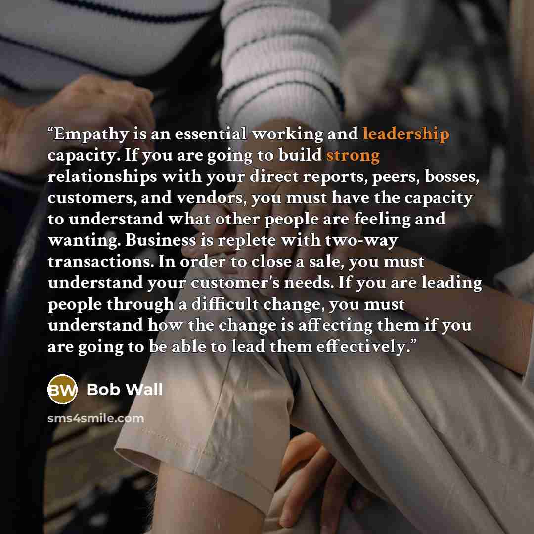“Empathy is an essential working and leadership capacity. If you are going to build strong relationships with your direct reports, peers, bosses, customers, and vendors, you must have the capacity to understand what other people are feeling and wanting. Business is replete with two-way…” quote by Bob Wall