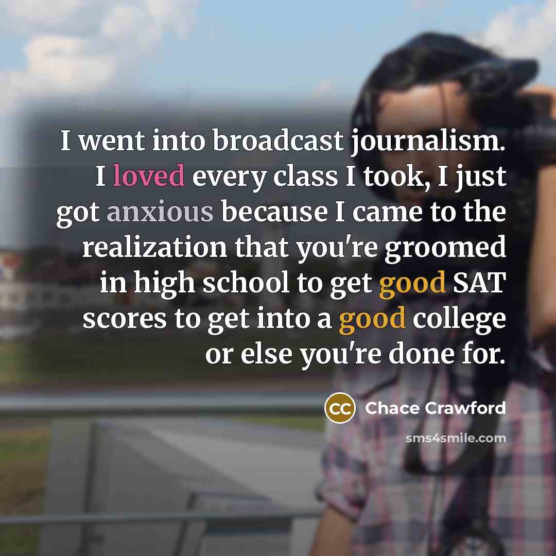 “I went into broadcast journalism. I loved every class I took, I just got anxious because I came to the realization that you're groomed in high school to get good SAT scores to get into a good college or else you're done for.” quote by Chace Crawford