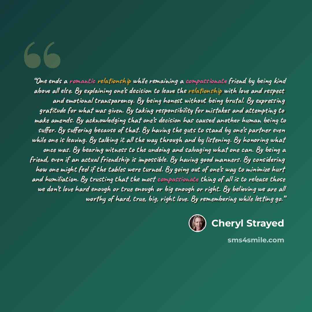 “One ends a romantic relationship while remaining a compassionate friend by being kind above all else. By explaining one’s decision to leave the relationship with love and respect and emotional transparency. By being honest without being brutal. By expressing gratitude for what was given. By taking…” quote by Cheryl Strayed