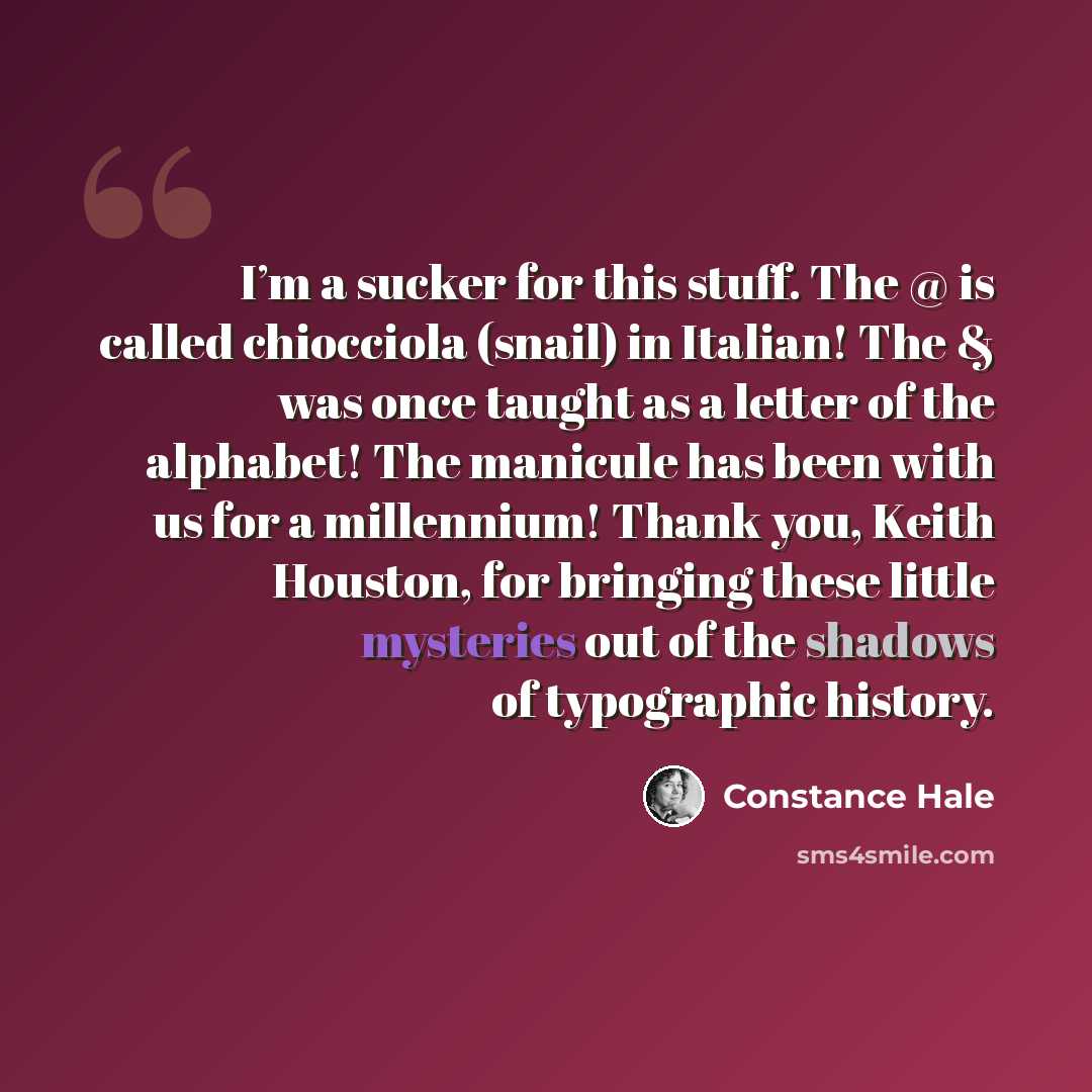 “I’m a sucker for this stuff. The @ is called chiocciola (snail) in Italian! The & was once taught as a letter of the alphabet! The manicule has been with us for a millennium! Thank you, Keith Houston, for bringing these little mysteries out of the shadows of typographic history.” quote by Constance Hale