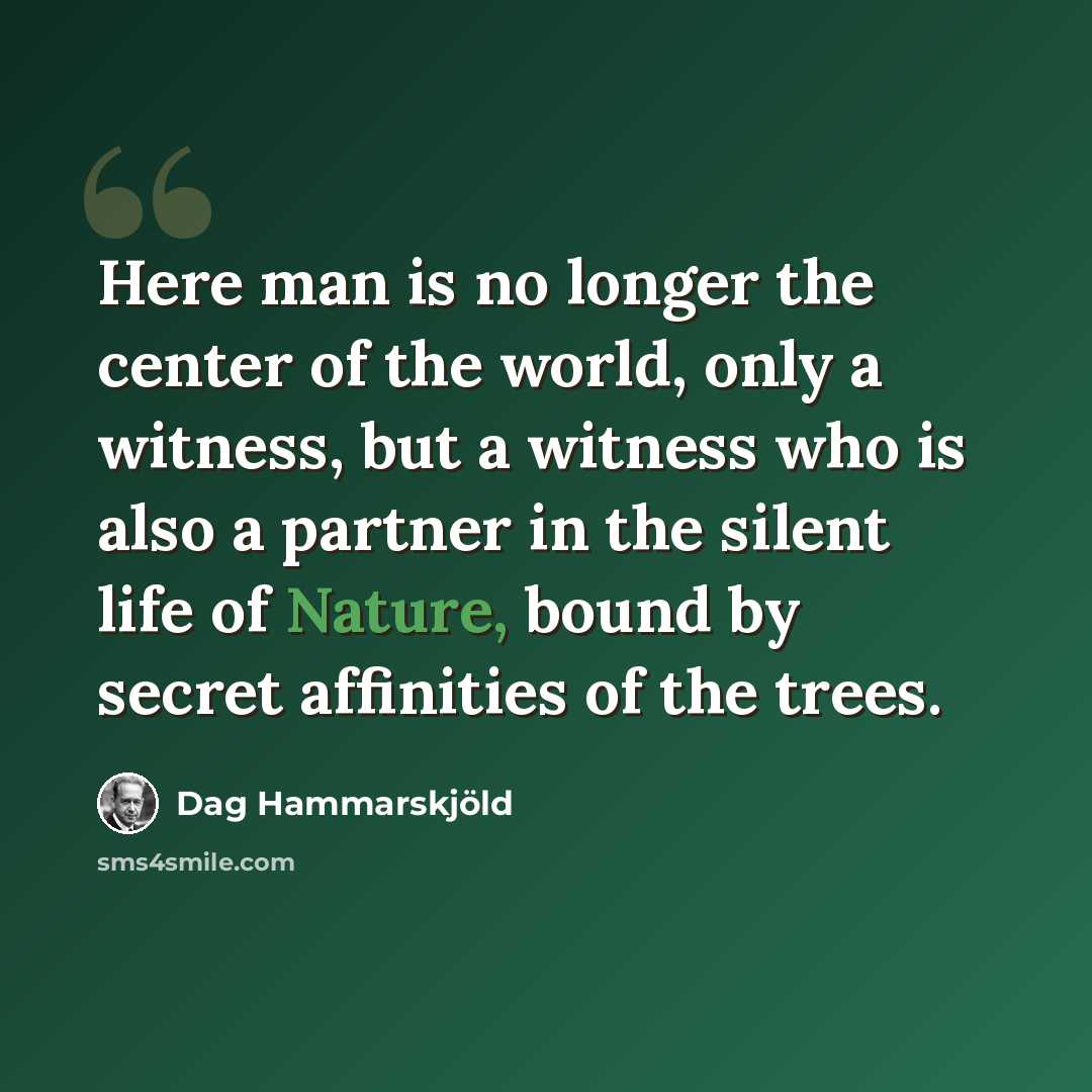 “Here man is no longer the center of the world, only a witness, but a witness who is also a partner in the silent life of Nature, bound by secret affinities of the trees.” quote by Dag Hammarskjold