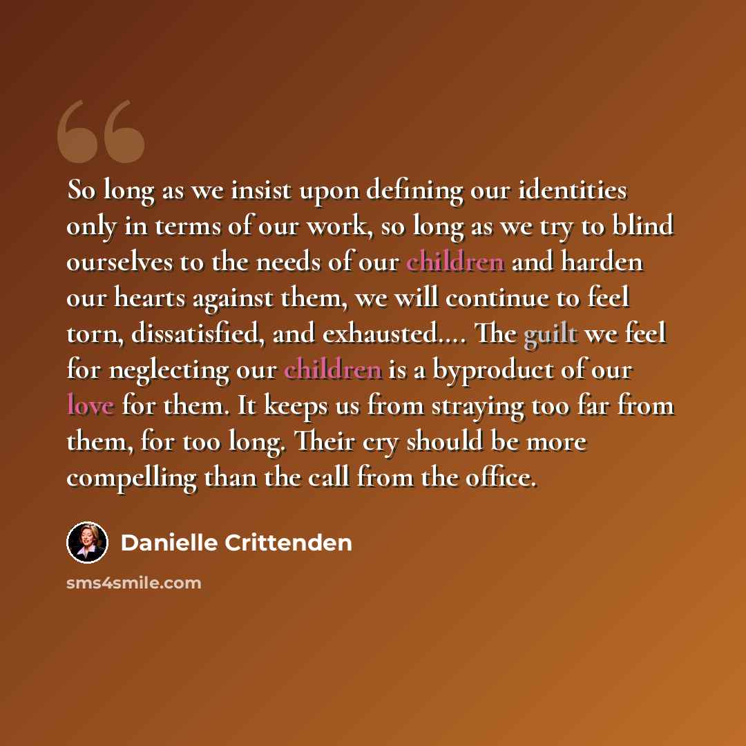 “So long as we insist upon defining our identities only in terms of our work, so long as we try to blind ourselves to the needs of our children and harden our hearts against them, we will continue to feel torn, dissatisfied, and exhausted…. The guilt we feel for neglecting our children is a…” quote by Danielle Crittenden