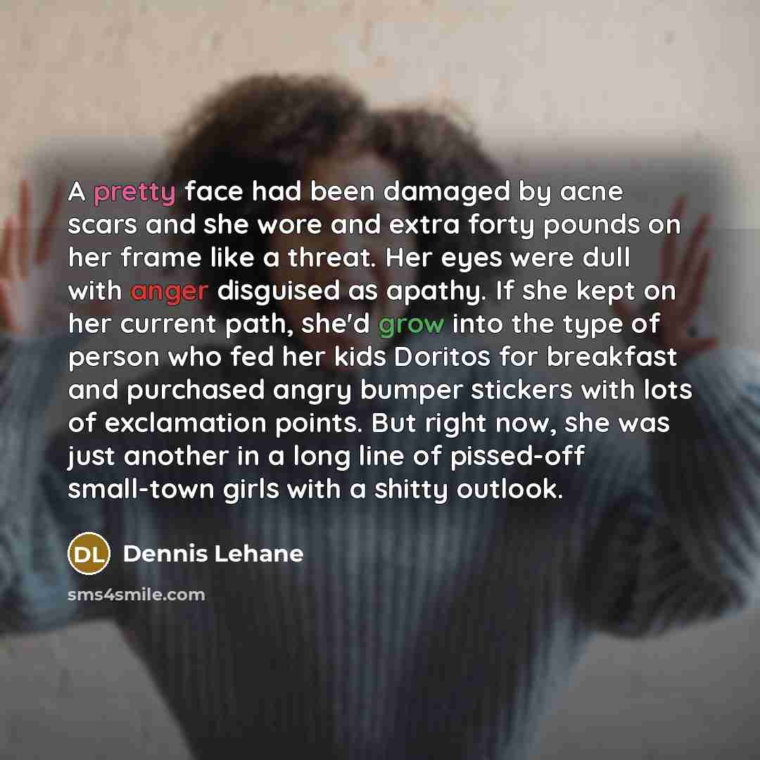 “A pretty face had been damaged by acne scars and she wore and extra forty pounds on her frame like a threat. Her eyes were dull with anger disguised as apathy. If she kept on her current path, she'd grow into the type of person who fed her kids Doritos for breakfast and purchased angry bumper…” quote by Dennis Lehane