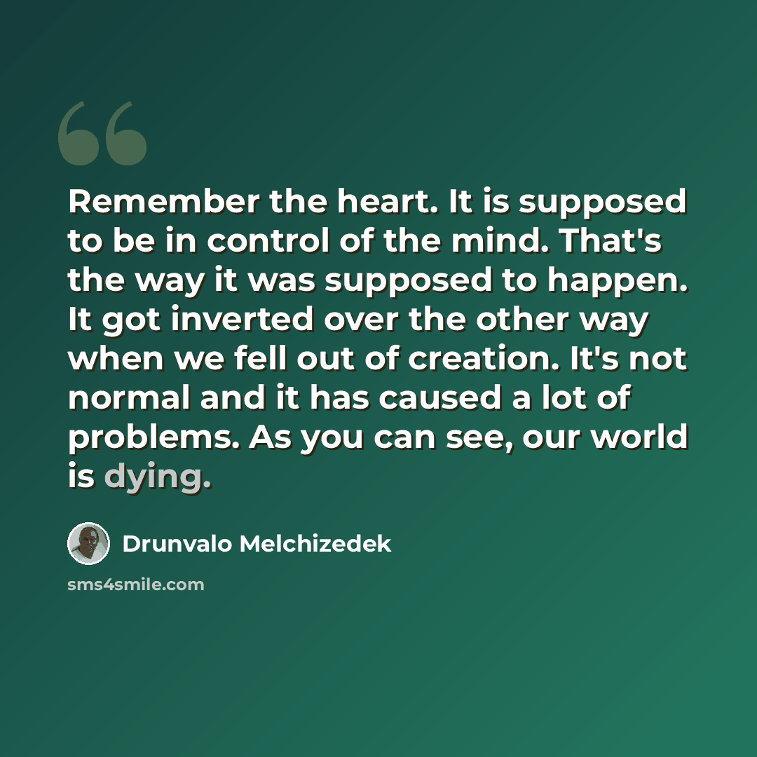 “Remember the heart. It is supposed to be in control of the mind. That's the way it was supposed to happen. It got inverted over the other way when we fell out of creation. It's not normal and it has caused a lot of problems. As you can see, our world is dying.” quote by Drunvalo Melchizedek