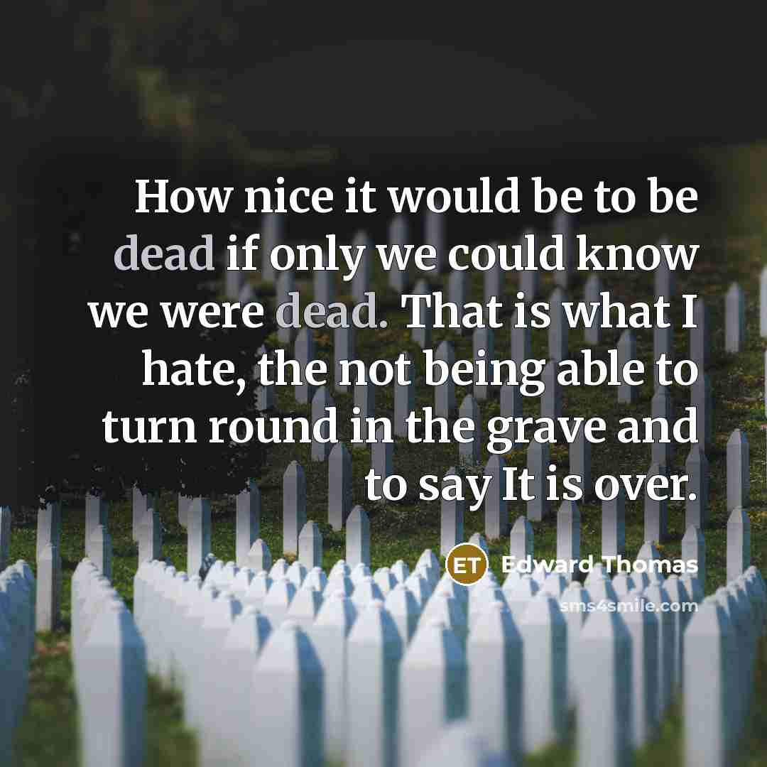 “How nice it would be to be dead if only we could know we were dead. That is what I hate, the not being able to turn round in the grave and to say It is over.” quote by Edward Thomas