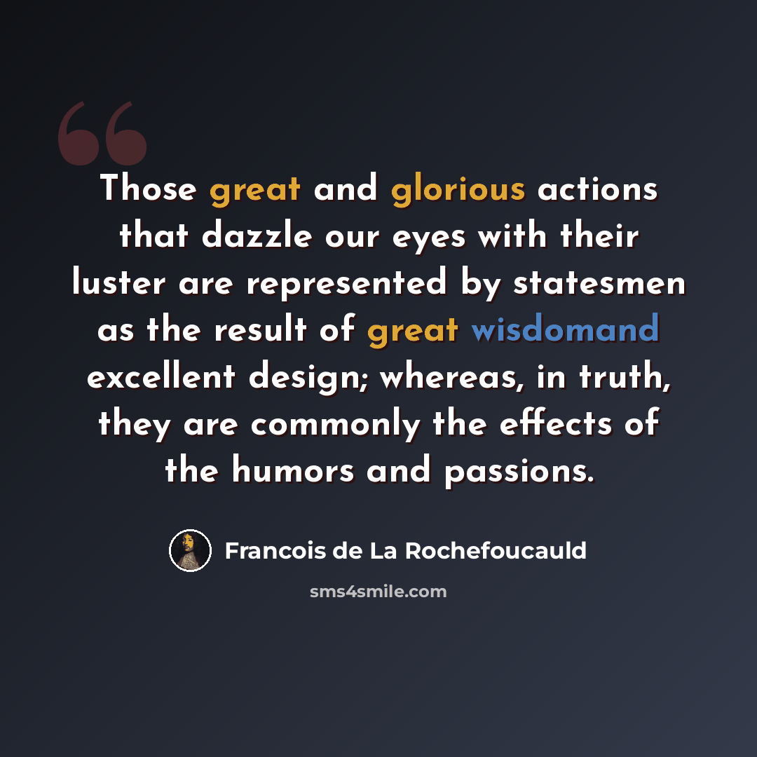 “Those great and glorious actions that dazzle our eyes with their luster are represented by statesmen as the result of great wisdomand excellent design; whereas, in truth, they are commonly the effects of the humors and passions.” quote by Francois de La Rochefoucauld