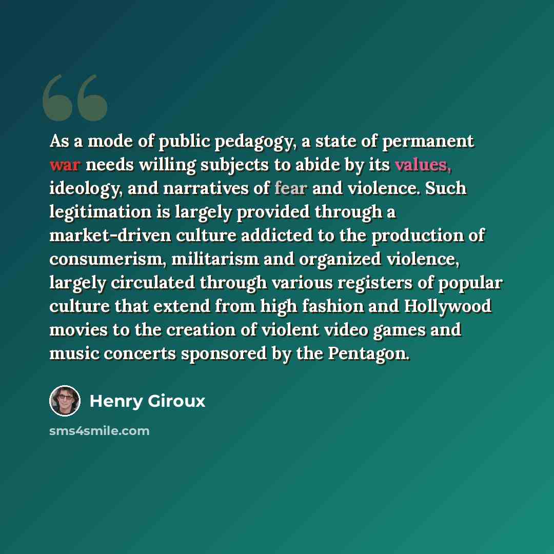 “As a mode of public pedagogy, a state of permanent war needs willing subjects to abide by its values, ideology, and narratives of fear and violence. Such legitimation is largely provided through a market-driven culture addicted to the production of consumerism, militarism and organized violence…” quote by Henry Giroux