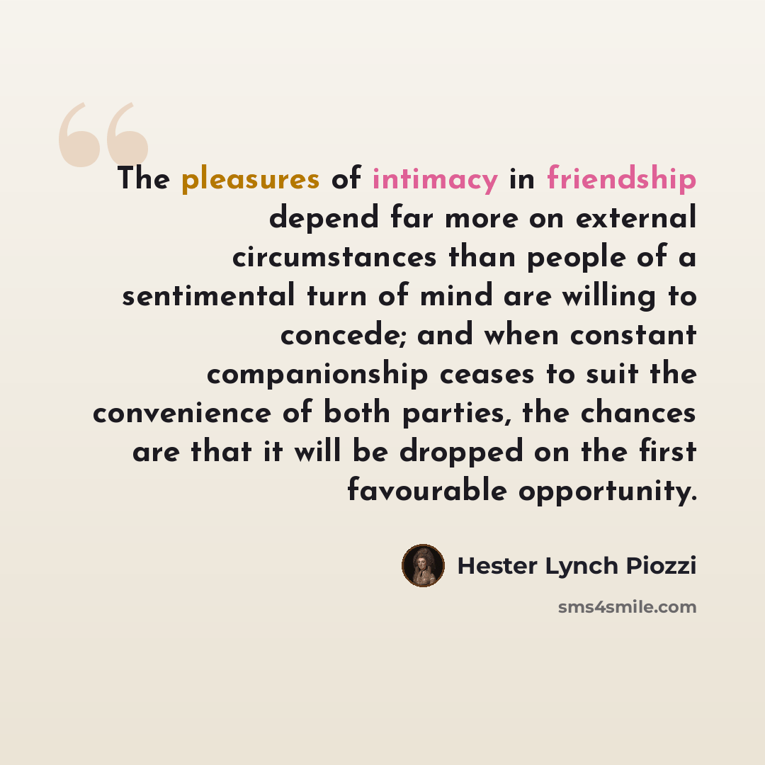 “The pleasures of intimacy in friendship depend far more on external circumstances than people of a sentimental turn of mind are willing to concede; and when constant companionship ceases to suit the convenience of both parties, the chances are that it will be dropped on the first favourable…” quote by Hester Lynch Piozzi
