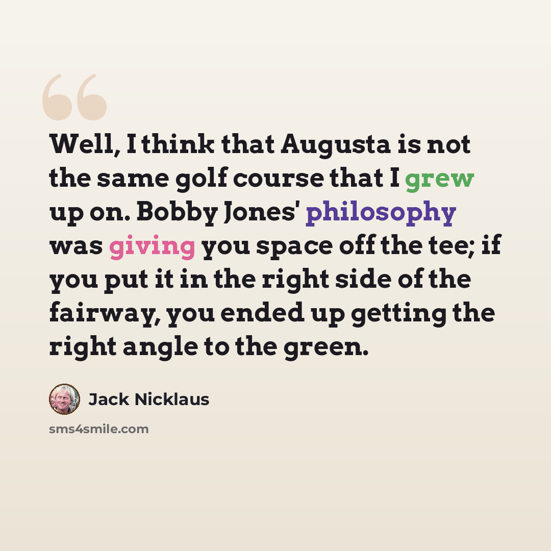 “Well, I think that Augusta is not the same golf course that I grew up on. Bobby Jones' philosophy was giving you space off the tee; if you put it in the right side of the fairway, you ended up getting the right angle to the green.” quote by Jack Nicklaus