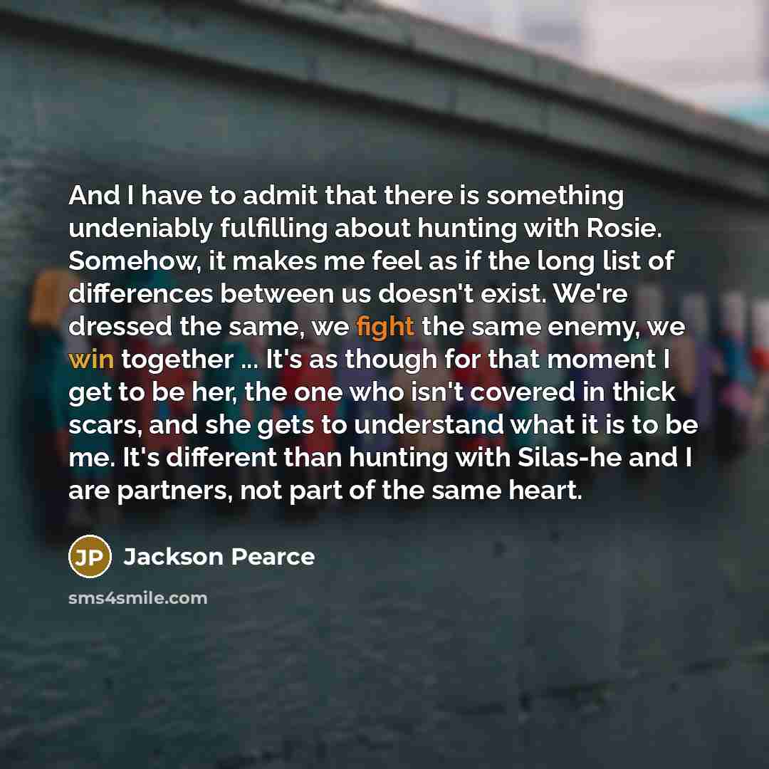 “And I have to admit that there is something undeniably fulfilling about hunting with Rosie. Somehow, it makes me feel as if the long list of differences between us doesn't exist. We're dressed the same, we fight the same enemy, we win together ... It's as though for that moment I get to be her…” quote by Jackson Pearce
