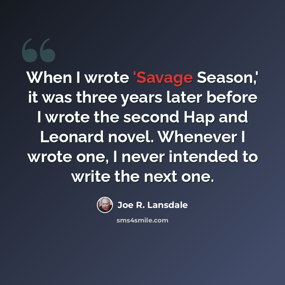 “When I wrote 'Savage Season,' it was three years later before I wrote the second Hap and Leonard novel. Whenever I wrote one, I never intended to write the next one.” quote by Joe R. Lansdale