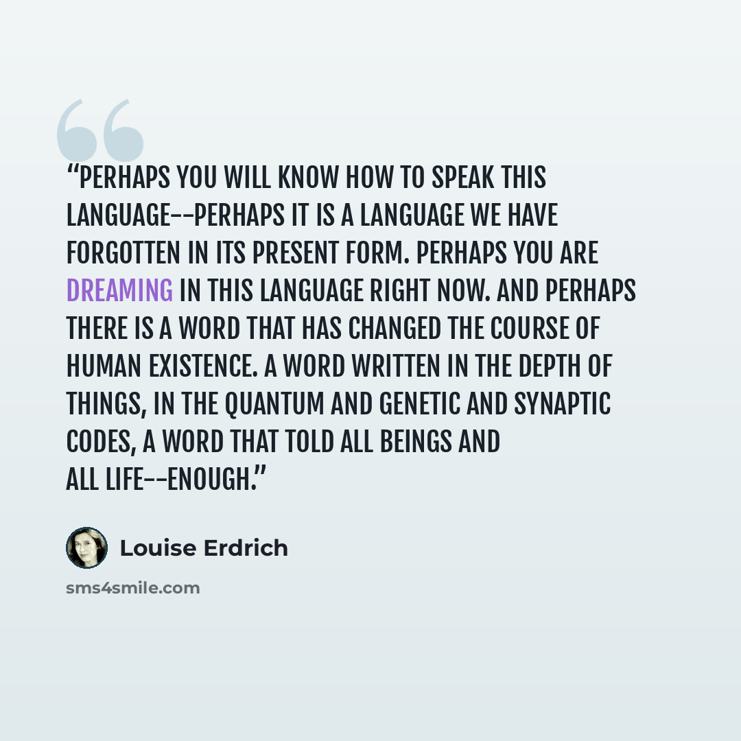“Perhaps you will know how to speak this language--perhaps it is a language we have forgotten in its present form. Perhaps you are dreaming in this language right now. And perhaps there is a word that has changed the course of human existence. A word written in the depth of things, in the quantum…” quote by Louise Erdrich