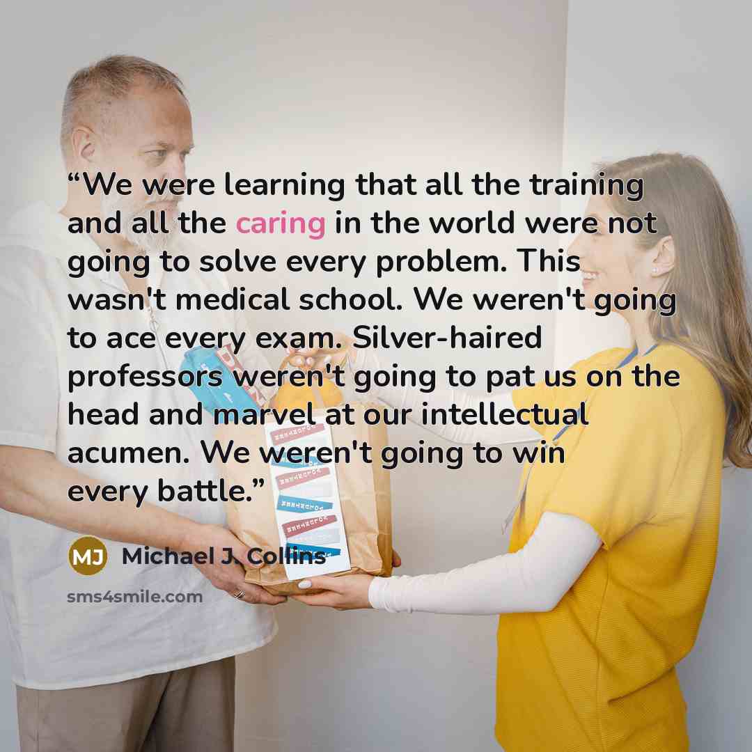 “We were learning that all the training and all the caring in the world were not going to solve every problem. This wasn't medical school. We weren't going to ace every exam. Silver-haired professors weren't going to pat us on the head and marvel at our intellectual acumen. We weren't going to win…” quote by Michael J. Collins