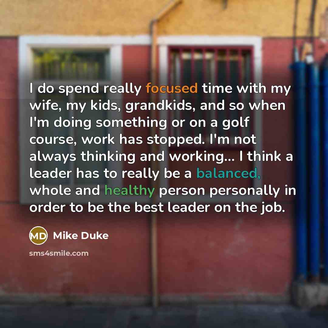 “I do spend really focused time with my wife, my kids, grandkids, and so when I'm doing something or on a golf course, work has stopped. I'm not always thinking and working... I think a leader has to really be a balanced, whole and healthy person personally in order to be the best leader on the job.” quote by Mike Duke