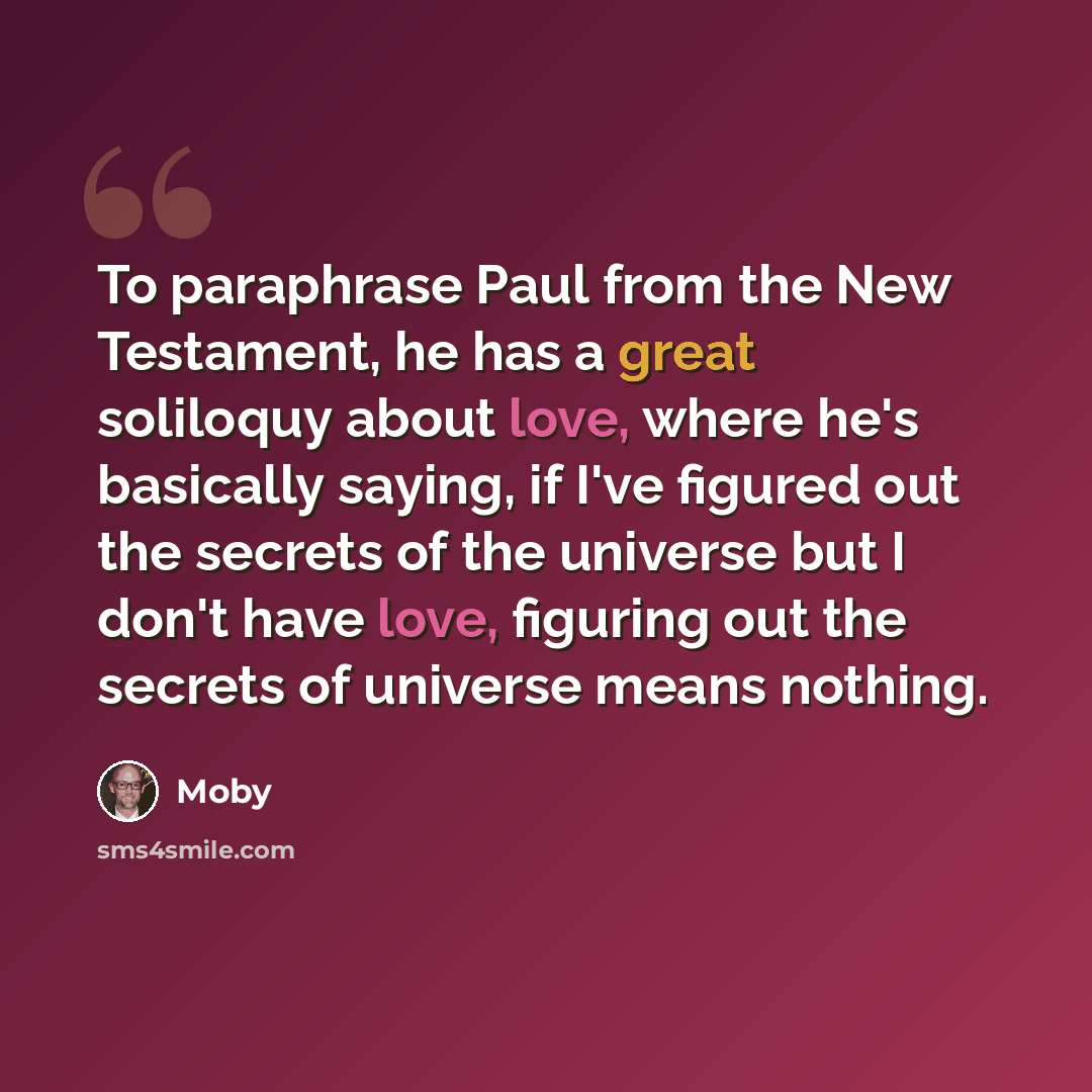 “To paraphrase Paul from the New Testament, he has a great soliloquy about love, where he's basically saying, if I've figured out the secrets of the universe but I don't have love, figuring out the secrets of universe means nothing.” quote by Moby